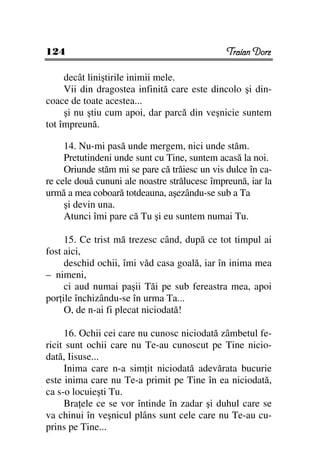 124                                            Traian Dorz

     decât liniştirile inimii mele.
     Vii din dragostea infinită care este dincolo şi din-
coace de toate acestea...
     şi nu ştiu cum apoi, dar parcă din veşnicie suntem
tot împreună.

     14. Nu-mi pasă unde mergem, nici unde stăm.
     Pretutindeni unde sunt cu Tine, suntem acasă la noi.
     Oriunde stăm mi se pare că trăiesc un vis dulce în ca-
re cele două cununi ale noastre strălucesc împreună, iar la
urmă a mea coboară totdeauna, aşezându-se sub a Ta
     şi devin una.
     Atunci îmi pare că Tu şi eu suntem numai Tu.

     15. Ce trist mă trezesc când, după ce tot timpul ai
fost aici,
     deschid ochii, îmi văd casa goală, iar în inima mea
– nimeni,
     ci aud numai paşii Tăi pe sub fereastra mea, apoi
por ile închizându-se în urma Ta...
     O, de n-ai fi plecat niciodată!

     16. Ochii cei care nu cunosc niciodată zâmbetul fe-
ricit sunt ochii care nu Te-au cunoscut pe Tine nicio-
dată, Iisuse...
     Inima care n-a sim it niciodată adevărata bucurie
este inima care nu Te-a primit pe Tine în ea niciodată,
ca s-o locuieşti Tu.
     Bra ele ce se vor întinde în zadar şi duhul care se
va chinui în veşnicul plâns sunt cele care nu Te-au cu-
prins pe Tine...
 