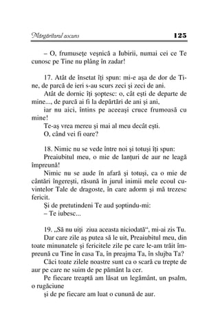 Mărgăritarul ascuns                                  125

    – O, frumuse e veşnică a Iubirii, numai cei ce Te
cunosc pe Tine nu plâng în zadar!

     17. Atât de însetat î i spun: mi-e aşa de dor de Ti-
ne, de parcă de ieri s-au scurs zeci şi zeci de ani.
     Atât de dornic î i şoptesc: o, cât eşti de departe de
mine..., de parcă ai fi la depărtări de ani şi ani,
     iar nu aici, întins pe aceeaşi cruce frumoasă cu
mine!
     Te-aş vrea mereu şi mai al meu decât eşti.
     O, când vei fi oare?

     18. Nimic nu se vede între noi şi totuşi î i spun:
     Preaiubitul meu, o mie de lan uri de aur ne leagă
împreună!
     Nimic nu se aude în afară şi totuşi, ca o mie de
cântări îngereşti, răsună în jurul inimii mele ecoul cu-
vintelor Tale de dragoste, în care adorm şi mă trezesc
fericit.
     Şi de pretutindeni Te aud şoptindu-mi:
     – Te iubesc...

     19. „Să nu ui i ziua aceasta niciodată“, mi-ai zis Tu.
     Dar care zile aş putea să le uit, Preaiubitul meu, din
toate minunatele şi fericitele zile pe care le-am trăit îm-
preună cu Tine în casa Ta, în preajma Ta, în slujba Ta?
     Căci toate zilele noastre sunt ca o scară cu trepte de
aur pe care ne suim de pe pământ la cer.
     Pe fiecare treaptă am lăsat un legământ, un psalm,
o rugăciune
     şi de pe fiecare am luat o cunună de aur.
 