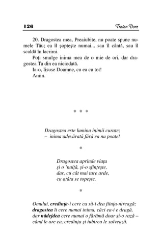 126                                           Traian Dorz

    20. Dragostea mea, Preaiubite, nu poate spune nu-
mele Tău; ea îl şopteşte numai... sau îl cântă, sau îl
scaldă în lacrimi.
    Po i smulge inima mea de o mie de ori, dar dra-
gostea Ta din ea niciodată.
    Ia-o, Iisuse Doamne, cu ea cu tot!
    Amin.




                       * * *

         Dragostea este lumina inimii curate;
         – inima adevărată fără ea nu poate!

                           *

               Dragostea aprinde via a
               şi o ’nal ă, şi-o sfin eşte,
               dar, cu cât mai tare arde,
               cu atâta se topeşte.

                           *

    Omului, credin a-i cere ca să-i dea fiin a-ntreagă;
    dragostea îi cere numai inima, căci ea-i e dragă,
    dar nădejdea cere numai o fărâmă doar şi-o rază –
    când le are ea, credin a şi iubirea le salvează.
 