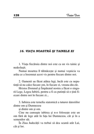128                                             Traian Dorz




      16. VIA A NOASTRĂ ŞI TAINELE EI



     1. Via a fiecăruia dintre noi este ca un vis tainic şi
nedesluşit.
     Numai moartea îl tălmăceşte şi numai veşnicia va
arăta ce a însemnat acest vis pentru fiecare dintre noi.

     2. Oamenii au făcut atâtea legi, încât este cu nepu-
tin ă să nu calce fiecare om, în fiecare zi, vreuna din ele.
     Hristos Domnul şi Împăratul nostru a făcut o singu-
ră Lege, Legea Iubirii, pentru a fi cu putin ă să o ină fi-
ecare dintre noi în fiecare zi...

     3. Iubirea este temelia statornică a tuturor datoriilor
dintre om şi Dumnezeu
     şi dintre om şi om.
     Cine nu cunoaşte iubirea şi n-o foloseşte este un
om fără de lege atât în fa a lui Dumnezeu, cât şi în a
semenilor săi.
     În Ziua Judecă ii va trebui să dea seamă atât Lui,
cât şi lor.
 