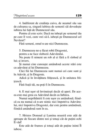 Mărgăritarul ascuns                                 129

     4. Indiferent de credin a cuiva, de neamul său sau
de culoarea sa, singură iubirea de semenii săi dovedeşte
iubirea lui fa ă de Dumnezeul său.
     Pentru că este scris: Dacă nu iubeşti pe semenul tău
pe care îl vezi, cum vrei să-L iubeşti pe Dumnezeul cel
Nevăzut?
     Fără semeni, omul n-are nici Dumnezeu.

     5. Dumnezeu ne-a făcut robii Dragostei,
     pentru a ne face slobozii Adevărului.
     Nu poate fi nimeni un rob al ei fără a fi slobod al
lui; şi invers.
     Şi numai cine cunoaşte amândouă aceste stări este
cu adevărat al lui Dumnezeu.
     Căci fiii lui Dumnezeu sunt numai cei care sunt şi
în Adevăr, şi în Dragoste.
     Adică şi în învă ătura fră ească, şi în unitatea fră-
 ească.
     Fără fra ii tăi, nu po i fi în Dumnezeu.

     6. E mai uşor să învinuieşti decât să aperi. De ace-
ea este mai greu cu Adevărul decât cu Iubirea.
     Numai neprihănirii îi este uşor cu amândouă; fiind-
că ea nu numai că n-are nimic nici împotriva Adevăru-
lui, nici împotriva Dragostei, dar este pentru amândouă,
fiindcă amândouă sunt în ea.

     7. Hristos Domnul şi Lumina noastră este atât de
aproape de fiecare dintre noi şi totuşi cât de pu ini ochi
Îl văd!
     Este atât de frumos şi totuşi atât de pu ine inimi Îl
iubesc.
 