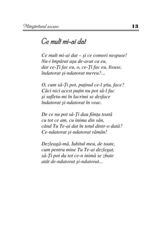 Mărgăritarul ascuns                                   13


         Ce mult mi-ai dat
         Ce mult mi-ai dat – şi ce comori nespuse!
         Nu-i împărat aşa de-avut ca eu,
         dar ce- i fac eu, o, ce- i fac eu, Iisuse,
         îndatorat şi-ndatorat mereu?...

         O, cum să- i pot, pu inul ce-l ştiu, face?
         Căci nici acest pu in nu pot să-l fac
         şi sufletu-mi în lacrimi se desface
         îndatorat şi-ndatorat în veac.

         De ce nu pot să- i dau fiin a toată
         cu tot ce am, cu inima din sân,
         când Tu Te-ai dat în totul dintr-o dată?
         Ce-ndatorat şi-ndatorat rămân!

         Dezleagă-mă, Iubitul meu, de toate,
         cum pentru mine Tu Te-ai dezlegat,
         să- i pot da tot ce-n inimă se zbate
         atât de-ndatorat şi-ndatorat...
 