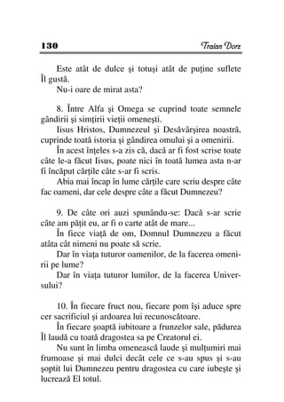 130                                              Traian Dorz

     Este atât de dulce şi totuşi atât de pu ine suflete
Îl gustă.
     Nu-i oare de mirat asta?

     8. Între Alfa şi Omega se cuprind toate semnele
gândirii şi sim irii vie ii omeneşti.
     Iisus Hristos, Dumnezeul şi Desăvârşirea noastră,
cuprinde toată istoria şi gândirea omului şi a omenirii.
     În acest în eles s-a zis că, dacă ar fi fost scrise toate
câte le-a făcut Iisus, poate nici în toată lumea asta n-ar
fi încăput căr ile câte s-ar fi scris.
     Abia mai încap în lume căr ile care scriu despre câte
fac oameni, dar cele despre câte a făcut Dumnezeu?

     9. De câte ori auzi spunându-se: Dacă s-ar scrie
câte am pă it eu, ar fi o carte atât de mare...
     În fiece via ă de om, Domnul Dumnezeu a făcut
atâta cât nimeni nu poate să scrie.
     Dar în via a tuturor oamenilor, de la facerea omeni-
rii pe lume?
     Dar în via a tuturor lumilor, de la facerea Univer-
sului?

     10. În fiecare fruct nou, fiecare pom îşi aduce spre
cer sacrificiul şi ardoarea lui recunoscătoare.
     În fiecare şoaptă iubitoare a frunzelor sale, pădurea
Îl laudă cu toată dragostea sa pe Creatorul ei.
     Nu sunt în limba omenească laude şi mul umiri mai
frumoase şi mai dulci decât cele ce s-au spus şi s-au
şoptit lui Dumnezeu pentru dragostea cu care iubeşte şi
lucrează El totul.
 