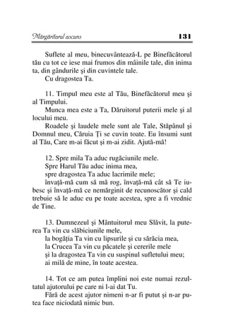 Mărgăritarul ascuns                                 131

     Suflete al meu, binecuvântează-L pe Binefăcătorul
tău cu tot ce iese mai frumos din mâinile tale, din inima
ta, din gândurile şi din cuvintele tale.
     Cu dragostea Ta.

     11. Timpul meu este al Tău, Binefăcătorul meu şi
al Timpului.
     Munca mea este a Ta, Dăruitorul puterii mele şi al
locului meu.
     Roadele şi laudele mele sunt ale Tale, Stăpânul şi
Domnul meu, Căruia i se cuvin toate. Eu însumi sunt
al Tău, Care m-ai făcut şi m-ai zidit. Ajută-mă!

    12. Spre mila Ta aduc rugăciunile mele.
    Spre Harul Tău aduc inima mea,
    spre dragostea Ta aduc lacrimile mele;
    înva ă-mă cum să mă rog, înva ă-mă cât să Te iu-
besc şi înva ă-mă ce nemărginit de recunoscător şi cald
trebuie să le aduc eu pe toate acestea, spre a fi vrednic
de Tine.

    13. Dumnezeul şi Mântuitorul meu Slăvit, la pute-
rea Ta vin cu slăbiciunile mele,
    la bogă ia Ta vin cu lipsurile şi cu sărăcia mea,
    la Crucea Ta vin cu păcatele şi cererile mele
    şi la dragostea Ta vin cu suspinul sufletului meu;
    ai milă de mine, în toate acestea.

     14. Tot ce am putea împlini noi este numai rezul-
tatul ajutorului pe care ni l-ai dat Tu.
     Fără de acest ajutor nimeni n-ar fi putut şi n-ar pu-
tea face niciodată nimic bun.
 