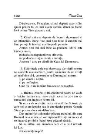 132                                          Traian Dorz

     Dăruieşte-ne, Te rugăm, şi mai departe acest sfânt
ajutor pentru tot ce mai avem datoria sfântă să facem
încă pentru Tine şi pentru noi.

     15. Când stai mai departe de lucruri, de oameni şi
de întâmplări, atunci vezi mai bine totul, îi cunoşti mai
bine pe to i, le în elegi mai limpede pe toate.
     Atunci vezi cel mai bine că podoaba iubirii este
în elepciunea,
     podoaba în elepciunii este sfin enia,
     iar podoaba sfin eniei este umilin a.
     Acestea îi aleg pe sfin ii din Casa lui Dumnezeu.

    16. Suferin ele cele mai dureroase ale vie ii noastre
ne sunt cele mai necesare, pentru că numai ele ne înva ă
cel mai bine să-L cunoaştem pe Dumnezeul nostru,
    şi pe semenii noştri,
    şi pe noi înşine.
    Cine nu le are rămâne fără aceste cunoaşteri.

     17. Hristos Domnul şi Răsplătitorul nostru ne va da
o fericire nespus mai mare decât aceea la care am re-
nun at noi din dragoste pentru El.
     Şi ne va da o avu ie mai strălucită decât toate pe
care noi le-am lepădat sau le-am pierdut pentru Numele
Său şi pentru slava ascultării Sale.
     Dar amintirile sodomelor plăcute trupului, din care
Domnul ne-a smuls, se vor lupta toată via a cu noi ca să
ne întoarcă privirile înapoi spre păcatul părăsit.
     Să nu uităm însă niciodată ceea ce a pă it nevasta
lui Lot.
     Nu vă uita i înapoi!
 