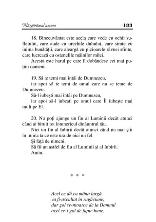 Mărgăritarul ascuns                                 133

     18. Binecuvântat este acela care vede cu ochii su-
fletului, care aude cu urechile duhului, care simte cu
inima bunătă ii, care aleargă cu picioarele râvnei sfinte,
care lucrează cu ostenelile mâinilor milei.
     Acesta este harul pe care îl dobândesc cei mai pu-
 ini oameni.

    19. Să te temi mai întâi de Dumnezeu,
    iar apoi să te temi de omul care nu se teme de
Dumnezeu.
    Să-l iubeşti mai întâi pe Dumnezeu,
    iar apoi să-l iubeşti pe omul care Îl iubeşte mai
mult pe El.

     20. Nu po i ajunge un fiu al Luminii decât atunci
când ai biruit tot întunericul dinăuntrul tău.
     Nici un fiu al Iubirii decât atunci când nu mai ştii
în inima ta ce este ura de nici un fel.
     Şi fa ă de nimeni.
     Să fii un astfel de fiu al Luminii şi al Iubirii.
     Amin.



                         * * *


                Acel ce dă cu mâna largă
                va fi-ascultat în rugăciune,
                dar gol se-ntoarce de la Domnul
                acel ce-i gol de fapte bune.
 
