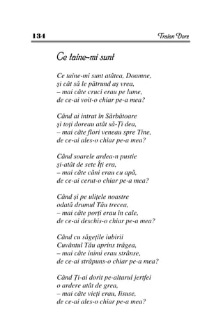134                                        Traian Dorz


      Ce taine-mi sunt
      Ce taine-mi sunt atâtea, Doamne,
      şi cât să le pătrund aş vrea,
      – mai câte cruci erau pe lume,
      de ce-ai voit-o chiar pe-a mea?

      Când ai intrat în Sărbătoare
      şi to i doreau atât să- i dea,
      – mai câte flori veneau spre Tine,
      de ce-ai ales-o chiar pe-a mea?

      Când soarele ardea-n pustie
      şi-atât de sete Î i era,
      – mai câte căni erau cu apă,
      de ce-ai cerut-o chiar pe-a mea?

      Când şi pe uli ele noastre
      odată drumul Tău trecea,
      – mai câte por i erau în cale,
      de ce-ai deschis-o chiar pe-a mea?

      Când cu săge ile iubirii
      Cuvântul Tău aprins trăgea,
      – mai câte inimi erau strânse,
      de ce-ai străpuns-o chiar pe-a mea?

      Când i-ai dorit pe-altarul jertfei
      o ardere atât de grea,
      – mai câte vie i erau, Iisuse,
      de ce-ai ales-o chiar pe-a mea?
 