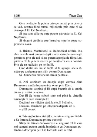136                                            Traian Dorz

    Cele nevăzute, le putem pricepe numai prin cele ce
se văd, acestea fiind numai mijloacele prin care ni Se
descoperă El, Cel Nevăzut...
    Şi aşa sunt căile pe care putem pătrunde la El, Cel
Nepătruns.
    Şi singură credin a este însuşirea care le poate cu-
prinde şi avea.

     4. Hristos, Mântuitorul şi Dumnezeul nostru, le-a
ales pe cele mai dumnezeieşti dintre virtu ile omeneşti,
pentru ca prin ele noi să ne putem apropia de fiin a Lui,
până la cât le putem realiza pe acestea în via a noastră.
Prin ele ne realizăm pe noi în El.
     Cine dintre noi nu se luptă să le ajungă, acela ră-
mâne pe totdeauna un străin pentru Dumnezeu.
     Şi Dumnezeu rămâne un străin pentru el.

    5. Noi suspinăm cu duioşie după vremea când
Dumnezeu umbla împreună cu omul prin Eden.
    Dumnezeu suspină şi El după bucuria de a umbla
cu noi şi astăzi pe acolo.
    Dar El Se poate coborî spre noi până la virtu ile
omeneşti în care locuieşte E1.
    Dacă noi ne ridicăm până la ele, Îl întâlnim.
    Dacă nu, rămânem pe totdeauna departe de El
    – şi El de noi.

    6. Prin mijlocirea virtu ilor, acesta e singurul fel de
a Se întrupa Dumnezeu printre oameni!
    Sfin enia fiin ei duhovniceşti e singurul fel în care
noi oamenii putem umbla în părtăşie cu Dumnezeu, pu-
tându-L descoperi pe El în lucrurile care se văd.
 
