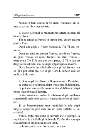 Mărgăritarul ascuns                                   137

   Numai în felul acesta ni Se arată Dumnezeu în lu-
mea aceasta şi în via a aceasta.

     7. Iisuse, Domnul şi Mântuitorul sufletului meu, fii
binecuvântat!
     Tot ce am aflat frumos în lumea asta, eu am păstrat
pentru Tine.
     Dacă am găsit o floare frumoasă, ie i-am nu-
mit-o.
     Dacă am găsit un cuvânt frumos, un cântec frumos,
un gând frumos, un nume frumos, un sărut frumos –
toate-toate ie i le-am pus de-o parte, să i le dau cu
drag în ceasul celei mai scumpe împărtăşiri a noastre.
     O, ce bucurie am când aflu ceva şi mai frumos, ca
să i-l pot oferi ie, Celui pe Care-L iubesc atât de
mult, atât de mult...

      8. O, scumpă Sărbătoare a Domnului meu Preaiubit,
      ce dulce este odihna ta după truda mea îndelungată,
      ce plăcute sunt razele soarelui tău sărbătoresc după
lunga mea oboseală departe,
      ce răcoroasă este umbra ta iubitoare după umblarea
singurătă ii mele prin arşi a şi seceta durerilor şi întris-
tării...
      Şi ce binecuvântate sunt îmbră işările tale după
lungile despăr iri prin care mi-am stors sufletul şi la-
crimile!
      Veni i, fra ii mei dulci şi surorile mele scumpe, la
rugăciunile, la cântările şi la dulcele Cuvânt din scumpa
zi a Sărbătorii Domnului nostru iubit,
      ca la izvoarele puterilor noastre veşnice.
 