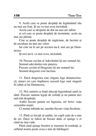 138                                            Traian Dorz

    9. Acela care se poate despăr i de legământul său
nu mai are fra i. Şi nu va mai avea niciodată.
    Acela care se desparte de dor nu mai are iubire
    şi cel care se poate despăr i de morminte, acela nu
mai are părin i.
    Cine se poate despăr i de rugăciune, de lacrimi şi
de ascultare nu mai are viitor.
    Iar cine nu le are pe acestea nu-L mai are pe Dum-
nezeu.
    Şi nici nu-L va mai avea, niciodată.

    10. Fiecare cuvânt al Adevărului îşi are semnul lui.
    Semnul adevărului este puterea.
    Fiecare cuvânt al Dragostei îşi are semnul lui.
    Semnul dragostei este lacrima.

      11. Dacă dragostea este singura lege dumnezeias-
că, atunci cei care împlinesc această lege sunt singurii
fii iubi i ai lui Dumnezeu.

     12. Noi suntem ca fra ii născu i îngemăna i unul cu
altul. Fiecare suntem lega i de ceilal i şi nu putem nici
unii trăi despăr i i.
     Astfel fiecare putem ori îngreuia, ori ferici via a
semenilor noştri.
     Ci numai iubindu-ne, uşurăm fiecare via a fiecăruia.

     13. Până ce înva ă să umble, un copil cade de o mie
de ori. Dacă se ridică de fiecare dată, el ajunge o zi
când nu mai cade.
     Până când ajunge biruitor şi statornic în credin ă, şi
sufletul nostru poate avea o mie de înfrângeri.
 
