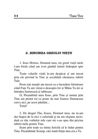 14                                            Traian Dorz




         2. BIRUIREA GREULUI VIE II


     1. Iisus Hristos, Domnul meu, tot greul vie ii mele
l-am biruit când am avut gândul inimii îndreptat spre
Tine.
     Toate valurile vie ii le-am despicat şi am trecut
prin ele privind la Tine şi ascultând chemarea iubirii
Tale.
     Peste to i mun ii am trecut cu o încredere biruitoare
când Fa a Ta am văzut-o deasupra lor şi Mâna Ta mi se
întindea luminoasă şi iubitoare.
     O, Preaiubitul meu Iisus, prin Tine şi numai prin
Tine am primit tot ce poate da mai frumos Dumnezeu
cuiva aici, pe acest pământ...
     Totul!

     2. De dragul Tău, Iisuse, Domnul meu, nu m-am
dat înapoi de la nici o suferin ă şi nu am răspuns nicio-
dată cu rău vorbelor rele care mi s-au spus din pricina
iubirii mele pentru Tine.
     Eram prin toate cu inima fericită că le îndur pentru
Tine, Preaiubitule Scump, căci toată fiin a mea era a Ta.
 