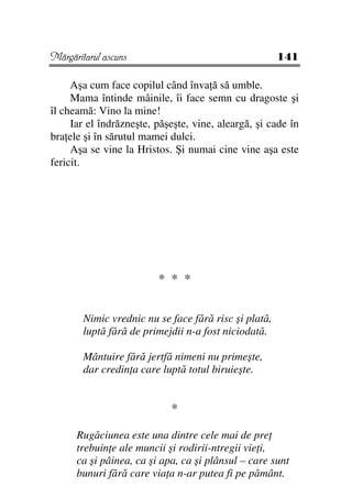 Mărgăritarul ascuns                                    141

     Aşa cum face copilul când înva ă să umble.
     Mama întinde mâinile, îi face semn cu dragoste şi
îl cheamă: Vino la mine!
     Iar el îndrăzneşte, păşeşte, vine, aleargă, şi cade în
bra ele şi în sărutul mamei dulci.
     Aşa se vine la Hristos. Şi numai cine vine aşa este
fericit.




                         * * *


        Nimic vrednic nu se face fără risc şi plată,
        luptă fără de primejdii n-a fost niciodată.

        Mântuire fără jertfă nimeni nu primeşte,
        dar credin a care luptă totul biruieşte.


                            *

      Rugăciunea este una dintre cele mai de pre
      trebuin e ale muncii şi rodirii-ntregii vie i,
      ca şi pâinea, ca şi apa, ca şi plânsul – care sunt
      bunuri fără care via a n-ar putea fi pe pământ.
 