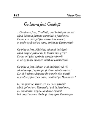142                                         Traian Dorz


       Ce bine-a fost, Credin ă
 ...Ce bine-a fost, Credin ă, c-ai îndrăznit atunci
 când bântuia furtuna cumplită-n jurul meu!
 De nu era curajul frumoasei tale munci,
 o, unde-aş fi-azi eu oare, străin de Dumnezeu?

 Ce bine-a fost, Nădejde, că tu ai îndrăznit
 când aripile frânte mi le târam mai greu!
 De nu-mi ştiai aprinde curaju-ntinerit,
 o, ce-aş fi azi eu oare, uitat de Dumnezeu?

 Ce bine-a fost, Iubire, c-ai îndrăznit să vii,
 să mi te-aşezi aproape şi să-mi rămâi mereu!
 De-ai fi rămas departe de-a mele zări pustii,
 o, unde-aş fi-azi eu oare, căutând pe Dumnezeu?

 O, mul umesc, Iisuse, că nu m-ai părăsit
 când gol mi-era lăuntrul şi gol în jurul meu,
 ci, din apusul negru, un dulce răsărit
 îmi creşti acuma tânăr şi drag spre Dumnezeu.
 