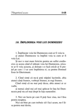 Mărgăritarul ascuns                                   143




    18. ÎMPLINIREA VOII LUI DUMNEZEU



     1. Împlineşte voia lui Dumnezeu cum ar fi voia ta
     şi atunci Dumnezeu va împlini voia ta cum ar fi
voia Lui.
     Şi nu-i o mai mare fericire pentru un suflet credin-
cios ca aceea când el iubeşte voia lui Dumnezeu, orica-
re ar fi voia aceasta, şi doreşte s-o facă oricât ar fi pre-
 ul pe care i 1-ar cere împlinirea ei, ca pentru Domnul
Iisus în Ghetsimani.

    2. Când sim i că nu- i po i stăpâni lacrimile, abia
atunci cân i frumos, vorbeşti frumos, te rogi frumos.
    Când sim i că nu mai po i tăcea, abia atunci ai ce
vorbi,
    şi numai când stai cel mai aplecat în fa a lui Dum-
nezeu po i sta cel mai drept în fa a oamenilor.

    3. Nici un lucru pe care îl po i face ziua, nu-l lăsa
pentru noaptea.
    Nici un bine pe care trebuie să-l faci acum, nu-l lă-
sa pentru mai târziu,
 
