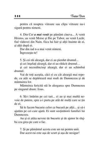144                                             Traian Dorz

    pentru că noaptea viitoare sau clipa viitoare nu-i
sigură pentru nimeni.

     4. Din Cer a mai venit pe pământ cineva... A venit
Hristos, au venit Moise şi Ilie pe Tabor, au venit Lazăr,
fiul văduvei din Nain, fiica lui Iair şi al ii înainte de ei,
şi al ii după ei.
     Dar din iad n-a mai venit nimeni.
     Îngrozeşte-te!

     5. Şi cei răi aleargă, dar ei au pierdut drumul...
     şi cei înşela i aleargă, dar ei au rătăcit drumul…
     şi cei necredincioşi aleargă, dar ei au schimbat
drumul.
     Vai de to i aceştia, căci ei cu cât aleargă mai repe-
de, cu atât se depărtează mai mult de Dumnezeu şi de
mântuirea lor.
     Mântuirea fericită stă în alergarea spre Dumnezeu
pe singurul drum: Iisus.

     6. Să-i întărim pe cei tari... ei au şi mai multă ne-
voie de putere, spre a-i purta pe atât de mul i care se in
de ei.
     Să le facem bucurie celor ce bucură pe al ii... şi să-i
ajutăm pe cei care ajută. Ei sunt sus inătorii familiei lui
Dumnezeu.
     Au şi ei atâta nevoie de bucurie şi de ajutor în sluj-
ba cea grea pe care o fac.

    7. Şi pe pământul acesta este un rai pentru unii.
    Dar acest rai este aşa de scurt şi aşa de nesigur!
 