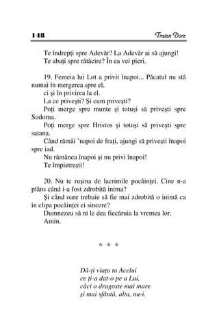 148                                           Traian Dorz

    Te îndrep i spre Adevăr? La Adevăr ai să ajungi!
    Te aba i spre rătăcire? În ea vei pieri.

    19. Femeia lui Lot a privit înapoi... Păcatul nu stă
numai în mergerea spre el,
    ci şi în privirea la el.
    La ce priveşti? Şi cum priveşti?
    Po i merge spre munte şi totuşi să priveşti spre
Sodoma.
    Po i merge spre Hristos şi totuşi să priveşti spre
satana.
    Când rămâi ’napoi de fra i, ajungi să priveşti înapoi
spre iad.
    Nu rămânea înapoi şi nu privi înapoi!
    Te împietreşti!

     20. Nu te ruşina de lacrimile pocăin ei. Cine n-a
plâns când i-a fost zdrobită inima?
     Şi când oare trebuie să fie mai zdrobită o inimă ca
în clipa pocăin ei ei sincere?
     Dumnezeu să ni le dea fiecăruia la vremea lor.
     Amin.


                        * * *

                 Dă- i via a ta Acelui
                 ce i-a dat-o pe a Lui,
                 căci o dragoste mai mare
                 şi mai sfântă, alta, nu-i.
 