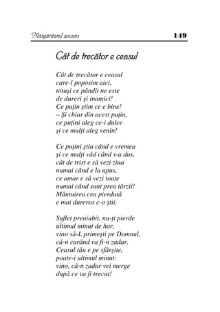 Mărgăritarul ascuns                       149


         Cât de trecător e ceasul
         Cât de trecător e ceasul
         care-l poposim aici,
         totuşi ce pândit ne este
         de dureri şi inamici!
         Ce pu in ştim ce e bine!
         – Şi chiar din acest pu in,
         ce pu ini aleg ce-i dulce
         şi ce mul i aleg venin!

         Ce pu ini ştiu când e vremea
         şi ce mul i văd când s-a dus,
         cât de trist e să vezi ziua
         numai când e la apus,
         ce amar e să vezi toate
         numai când sunt prea târzii!
         Mântuirea cea pierdută
         e mai dureros c-o ştii.

         Suflet preaiubit, nu- i pierde
         ultimul minut de har,
         vino să-L primeşti pe Domnul,
         că-n curând va fi-n zadar.
         Ceasul tău e pe sfârşite,
         poate-i ultimul minut:
         vino, că-n zadar vei merge
         după ce va fi trecut!
 