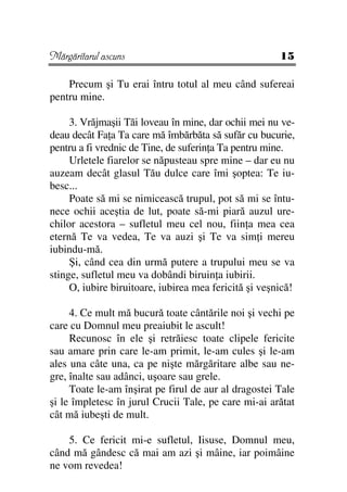 Mărgăritarul ascuns                                    15

    Precum şi Tu erai întru totul al meu când sufereai
pentru mine.

     3. Vrăjmaşii Tăi loveau în mine, dar ochii mei nu ve-
deau decât Fa a Ta care mă îmbărbăta să sufăr cu bucurie,
pentru a fi vrednic de Tine, de suferin a Ta pentru mine.
     Urletele fiarelor se năpusteau spre mine – dar eu nu
auzeam decât glasul Tău dulce care îmi şoptea: Te iu-
besc...
     Poate să mi se nimicească trupul, pot să mi se întu-
nece ochii aceştia de lut, poate să-mi piară auzul ure-
chilor acestora – sufletul meu cel nou, fiin a mea cea
eternă Te va vedea, Te va auzi şi Te va sim i mereu
iubindu-mă.
     Şi, când cea din urmă putere a trupului meu se va
stinge, sufletul meu va dobândi biruin a iubirii.
     O, iubire biruitoare, iubirea mea fericită şi veşnică!

     4. Ce mult mă bucură toate cântările noi şi vechi pe
care cu Domnul meu preaiubit le ascult!
     Recunosc în ele şi retrăiesc toate clipele fericite
sau amare prin care le-am primit, le-am cules şi le-am
ales una câte una, ca pe nişte mărgăritare albe sau ne-
gre, înalte sau adânci, uşoare sau grele.
     Toate le-am înşirat pe firul de aur al dragostei Tale
şi le împletesc în jurul Crucii Tale, pe care mi-ai arătat
cât mă iubeşti de mult.

    5. Ce fericit mi-e sufletul, Iisuse, Domnul meu,
când mă gândesc că mai am azi şi mâine, iar poimâine
ne vom revedea!
 