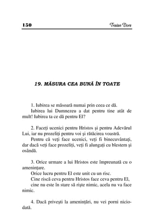 150                                             Traian Dorz




      19. MĂSURA CEA BUNĂ ÎN TOATE



    1. Iubirea se măsoară numai prin ceea ce dă.
    Iubirea lui Dumnezeu a dat pentru tine atât de
mult! Iubirea ta ce dă pentru El?

     2. Face i ucenici pentru Hristos şi pentru Adevărul
Lui, iar nu prozeli i pentru voi şi rătăcirea voastră.
     Pentru că ve i face ucenici, ve i fi binecuvânta i,
dar dacă ve i face prozeli i, ve i fi alunga i cu blestem şi
osândă.

    3. Orice urmare a lui Hristos este împreunată cu o
amenin are.
    Orice lucru pentru El este unit cu un risc.
    Cine riscă ceva pentru Hristos face ceva pentru El,
    cine nu este în stare să rişte nimic, acela nu va face
nimic.

    4. Dacă priveşti la amenin ări, nu vei porni nicio-
dată.
 