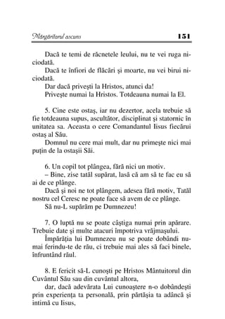 Mărgăritarul ascuns                                   151

    Dacă te temi de răcnetele leului, nu te vei ruga ni-
ciodată.
    Dacă te înfiori de flăcări şi moarte, nu vei birui ni-
ciodată.
    Dar dacă priveşti la Hristos, atunci da!
    Priveşte numai la Hristos. Totdeauna numai la El.

     5. Cine este ostaş, iar nu dezertor, acela trebuie să
fie totdeauna supus, ascultător, disciplinat şi statornic în
unitatea sa. Aceasta o cere Comandantul Iisus fiecărui
ostaş al Său.
     Domnul nu cere mai mult, dar nu primeşte nici mai
pu in de la ostaşii Săi.

     6. Un copil tot plângea, fără nici un motiv.
     – Bine, zise tatăl supărat, lasă că am să te fac eu să
ai de ce plânge.
     Dacă şi noi ne tot plângem, adesea fără motiv, Tatăl
nostru cel Ceresc ne poate face să avem de ce plânge.
     Să nu-L supărăm pe Dumnezeu!

     7. O luptă nu se poate câştiga numai prin apărare.
Trebuie date şi multe atacuri împotriva vrăjmaşului.
     Împără ia lui Dumnezeu nu se poate dobândi nu-
mai ferindu-te de rău, ci trebuie mai ales să faci binele,
înfruntând răul.

     8. E fericit să-L cunoşti pe Hristos Mântuitorul din
Cuvântul Său sau din cuvântul altora,
     dar, dacă adevărata Lui cunoaştere n-o dobândeşti
prin experien a ta personală, prin părtăşia ta adâncă şi
intimă cu Iisus,
 