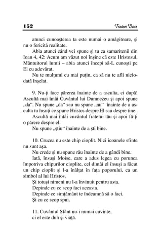 152                                            Traian Dorz

    atunci cunoaşterea ta este numai o amăgitoare, şi
nu o fericită realitate.
    Abia atunci când vei spune şi tu ca samaritenii din
Ioan 4, 42: Acum am văzut noi înşine că este Hristosul,
Mântuitorul lumii – abia atunci începi să-L cunoşti pe
El cu adevărat.
    Nu te mul umi cu mai pu in, ca să nu te afli nicio-
dată înşelat.

     9. Nu- i face părerea înainte de a asculta, ci după!
Ascultă mai întâi Cuvântul lui Dumnezeu şi apoi spune
„da“. Nu spune „da“ sau nu spune „nu“ înainte de a as-
culta tu însu i ce spune Hristos despre El sau despre tine.
     Ascultă mai întâi cuvântul fratelui tău şi apoi fă- i
o părere despre el.
     Nu spune „ştiu“ înainte de a şti bine.

    10. Crucea nu este chip cioplit. Nici icoanele sfinte
nu sunt aşa.
    Nu crede şi nu spune rău înainte de a gândi bine.
    Iată, însuşi Moise, care a adus legea cu porunca
împotriva chipurilor cioplite, cel dintâi el însuşi a făcut
un chip cioplit şi l-a înăl at în fa a poporului, ca un
simbol al lui Hristos.
    Şi totuşi nimeni nu l-a învinuit pentru asta.
    Depinde cu ce scop faci aceasta.
    Depinde ce sim ământ te îndeamnă să o faci.
    Şi cu ce scop spui.

    11. Cuvântul Sfânt nu-i numai cuvinte,
    ci el este duh şi via ă.
 