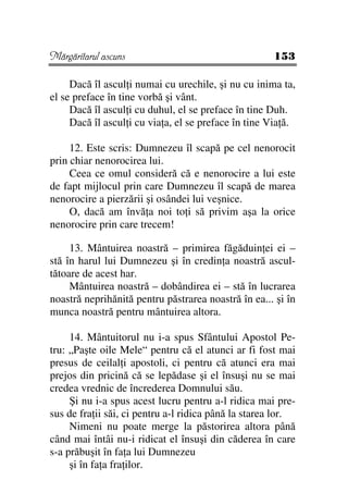 Mărgăritarul ascuns                                  153

     Dacă îl ascul i numai cu urechile, şi nu cu inima ta,
el se preface în tine vorbă şi vânt.
     Dacă îl ascul i cu duhul, el se preface în tine Duh.
     Dacă îl ascul i cu via a, el se preface în tine Via ă.

     12. Este scris: Dumnezeu îl scapă pe cel nenorocit
prin chiar nenorocirea lui.
     Ceea ce omul consideră că e nenorocire a lui este
de fapt mijlocul prin care Dumnezeu îl scapă de marea
nenorocire a pierzării şi osândei lui veşnice.
     O, dacă am învă a noi to i să privim aşa la orice
nenorocire prin care trecem!

     13. Mântuirea noastră – primirea făgăduin ei ei –
stă în harul lui Dumnezeu şi în credin a noastră ascul-
tătoare de acest har.
     Mântuirea noastră – dobândirea ei – stă în lucrarea
noastră neprihănită pentru păstrarea noastră în ea... şi în
munca noastră pentru mântuirea altora.

     14. Mântuitorul nu i-a spus Sfântului Apostol Pe-
tru: „Paşte oile Mele“ pentru că el atunci ar fi fost mai
presus de ceilal i apostoli, ci pentru că atunci era mai
prejos din pricină că se lepădase şi el însuşi nu se mai
credea vrednic de încrederea Domnului său.
     Şi nu i-a spus acest lucru pentru a-l ridica mai pre-
sus de fra ii săi, ci pentru a-l ridica până la starea lor.
     Nimeni nu poate merge la păstorirea altora până
când mai întâi nu-i ridicat el însuşi din căderea în care
s-a prăbuşit în fa a lui Dumnezeu
     şi în fa a fra ilor.
 