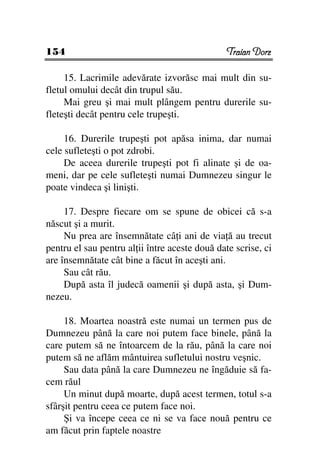 154                                             Traian Dorz

     15. Lacrimile adevărate izvorăsc mai mult din su-
fletul omului decât din trupul său.
     Mai greu şi mai mult plângem pentru durerile su-
fleteşti decât pentru cele trupeşti.

     16. Durerile trupeşti pot apăsa inima, dar numai
cele sufleteşti o pot zdrobi.
     De aceea durerile trupeşti pot fi alinate şi de oa-
meni, dar pe cele sufleteşti numai Dumnezeu singur le
poate vindeca şi linişti.

     17. Despre fiecare om se spune de obicei că s-a
născut şi a murit.
     Nu prea are însemnătate câ i ani de via ă au trecut
pentru el sau pentru al ii între aceste două date scrise, ci
are însemnătate cât bine a făcut în aceşti ani.
     Sau cât rău.
     După asta îl judecă oamenii şi după asta, şi Dum-
nezeu.

     18. Moartea noastră este numai un termen pus de
Dumnezeu până la care noi putem face binele, până la
care putem să ne întoarcem de la rău, până la care noi
putem să ne aflăm mântuirea sufletului nostru veşnic.
     Sau data până la care Dumnezeu ne îngăduie să fa-
cem răul
     Un minut după moarte, după acest termen, totul s-a
sfârşit pentru ceea ce putem face noi.
     Şi va începe ceea ce ni se va face nouă pentru ce
am făcut prin faptele noastre
 