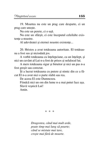 Mărgăritarul ascuns                                  155

     19. Moartea nu este un prag care desparte, ci un
prag care uneşte.
     Nu este un perete, ci o uşă.
     Nu este un sfârşit, ci este începutul celeilalte exis-
ten e a noastre.
     Al adevăratei şi eternei noastre existen e...

     20. Hristos a avut totdeauna autoritate. El totdeau-
na a fost sus şi niciodată jos.
     A vorbit totdeauna cu în elepciune, ca un în elept, şi
nici un cuvânt al Lui n-a fost de prisos şi nelalocul lui.
     A mers totdeauna sigur şi biruitor şi nici un pas n-a
fost greşit sau corectat.
     Şi a lucrat totdeauna cu putere şi nimic din ce a fă-
cut El n-a avut nici o parte slabă sau rea.
     De aceea El este Dumnezeu.
     Fiindcă nici un om din lume n-a mai putut face aşa.
     Slavă veşnică Lui!
     Amin.




                         * * *


              Dragostea, când mai mult arde,
              poate timp mai lung să poarte;
              când se mistuie mai tare,
              creşte mai fără de moarte.
 