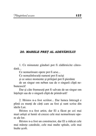 Mărgăritarul ascuns                                  157




     20. MARELE PRE            AL ADEVĂRULUI



     1. Ce minunate gânduri pot fi zădărnicite câteo-
dată...
     Ce nemuritoare opere pot fi arse...
     Ce nemaiînlocui i oameni pot fi ucişi
     şi ce unice momente şi prilejuri pot fi pierdute
     de un singur om nebun sau de o singură clipă ne-
bunească!
     Dar şi câte frumuse i pot fi salvate de un singur om
în elept sau de o singură clipă de primăvară!

     2. Hristos n-a fost scriitor... Dar lumea întreagă e
plină cu mun i de căr i care au fost şi sunt scrise din
ideile Lui.
     Hristos n-a fost artist, dar El a făcut pe cei mai
mari artişti ai lumii să creeze cele mai nemuritoare ope-
re ale lor.
     Hristos n-a fost un constructor, dar El a ridicat cele
mai măre e catedrale, cele mai multe spitale, cele mai
înalte şcoli.
 