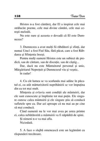 158                                            Traian Dorz

     Hristos n-a fost cântăre , dar El a inspirat cele mai
strălucite poeme, cele mai divine cântări, cele mai ce-
reşti melodii.
     Nu este oare şi aceasta o dovadă că El este Dum-
nezeu?

    3. Dumnezeu a avut mul i fii răbdători şi sfin i, dar
numai Unu1 a fost Fiul Său, fără păcat, care a fost Răb-
darea şi Sfin enia înseşi.
    Pentru mul i oameni Hristos este un subiect de pre-
dică, sau de cântare, sau de discu ie, sau de câştig...
    Dar, dacă nu este Mântuitorul personal şi unic,
Mărgăritarul Nepre uit şi Dumnezeul viu şi veşnic,
    în zadar!

     4. Cu cât lumea se va scufunda mai adânc în păca-
tul ei, cu atât mărturisitorii neprihănirii se vor împu ina
din ea tot mai mult.
     Sfin enia şi evlavia sunt condi ii ale mântuirii, dar
ele sunt cunoscute şi împlinite tot mai pu in. Ele singu-
re cunosc calea mântuirii şi ele singure ştiu să conducă
sufletele spre ea. Dar azi aproape că nu mai au pe cine
să mai conducă.
     Când oamenii nu le vor mai avea pe astea printre
ei, calea nebătătorită a mântuirii va fi năpădită de spini.
     Şi nimeni n-o va mai afla.
     Niciodată.

    5. A face o slujbă omenească este un legământ cu
răspunderi trecătoare.
 