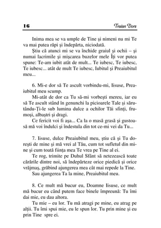 16                                             Traian Dorz

    Inima mea se va umple de Tine şi nimeni nu mi Te
va mai putea răpi şi îndepărta, niciodată.
    Ştiu că atunci mi se va închide graiul şi ochii – şi
numai lacrimile şi mişcarea buzelor mele Î i vor putea
spune: Te-am iubit atât de mult... Te iubesc, Te iubesc,
Te iubesc... atât de mult Te iubesc, Iubitul şi Preaiubitul
meu...

     6. Mi-e dor să Te ascult vorbindu-mi, Iisuse, Prea-
iubitul meu scump.
     Mi-atât de dor ca Tu să-mi vorbeşti mereu, iar eu
să Te ascult stând în genunchi la picioarele Tale şi săru-
tându- i-le sub lumina dulce a ochilor Tăi sfin i, fru-
moşi, albaştri şi dragi.
     Ce fericit voi fi aşa... Ca la o masă grasă şi gustoa-
să mă voi îndulci şi îndestula din tot ce-mi vei da Tu...

     7. Iisuse, dulce Preaiubitul meu, ştiu că şi Tu do-
reşti de mine şi mă vrei al Tău, cum tot sufletul din mi-
ne şi cum toată fiin a mea Te vrea pe Tine al ei.
     Te rog, trimite pe Duhul Sfânt să netezească toate
cărările dintre noi, să îndepărteze orice piedică şi orice
vrăjmaş, grăbind ajungerea mea cât mai repede la Tine.
     Sau ajungerea Ta la mine, Preaiubitul meu.

      8. Ce mult mă bucur eu, Doamne Iisuse, ce mult
mă bucur eu când putem face binele împreună: Tu îmi
dai mie, eu dau altora.
      Tu mie – eu lor. Tu mă atragi pe mine, eu atrag pe
al ii. Tu îmi spui mie, eu le spun lor. Tu prin mine şi eu
prin Tine spre ei.
 