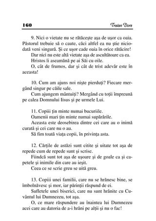 160                                             Traian Dorz

    9. Nici o vietate nu se rătăceşte aşa de uşor ca oaia.
Păstorul trebuie să o caute, căci altfel ea nu ştie nicio-
dată veni singură. Şi ce uşor cade oaia în orice rătăcire!
    Dar nici nu este altă vietate aşa de ascultătoare ca ea.
    Hristos îi aseamănă pe ai Săi cu oile.
    O, cât de frumos, dar şi cât de trist adevăr este în
aceasta!

    10. Cum am ajuns noi nişte pierdu i? Fiecare mer-
gând singur pe căile sale.
    Cum ajungem mântui i? Mergând cu to ii împreună
pe calea Domnului Iisus şi pe urmele Lui.

    11. Copiii in minte numai bucuriile.
    Oamenii mari in minte numai supărările.
    Aceasta este deosebirea dintre cei care au o inimă
curată şi cei care nu o au.
    Să fim toată via a copii, în privin a asta.

    12. Căr ile de astăzi sunt citite şi uitate tot aşa de
repede cum de repede sunt şi scrise.
    Fiindcă sunt tot aşa de uşoare şi de goale ca şi ca-
petele şi inimile din care au ieşit.
    Ceea ce se scrie greu se uită greu.

     13. Copiii unei familii, care nu se hrănesc bine, se
îmbolnăvesc şi mor, iar părin ii răspund de ei.
     Sufletele unei biserici, care nu sunt hrănite cu Cu-
vântul lui Dumnezeu, tot aşa.
     O, ce mare răspundere au înaintea lui Dumnezeu
acei care au datoria de a-i hrăni pe al ii şi nu o fac!
 