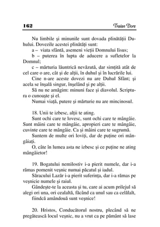 162                                              Traian Dorz

     Nu limbile şi minunile sunt dovada plinătă ii Du-
hului. Dovezile acestei plinătă i sunt:
     a – viata sfântă, asemeni vie ii Domnului Iisus;
     b – puterea în lupta de aducere a sufletelor la
Domnul;
     c – mărturia lăuntrică nevăzută, dar sim ită atât de
cel care o are, cât şi de al ii, în duhul şi în lucrările lui.
     Cine n-are aceste dovezi nu are Duhul Sfânt; şi
acela se înşală singur, înşelând şi pe al ii.
     Să nu ne amăgim: minuni face şi diavolul. Scriptu-
ra o cunoaşte şi el.
     Numai via ă, putere şi mărturie nu are mincinosul.

    18. Unii te izbesc, al ii te ating.
    Sunt ochi care te lovesc, sunt ochi care te mângâie.
Sunt mâini care te mângâie, apropieri care te mângâie,
cuvinte care te mângâie. Ca şi mâini care te sugrumă.
    Suntem de multe ori lovi i, dar de pu ine ori mân-
gâia i.
    O, câte în lumea asta ne izbesc şi ce pu ine ne ating
mângâietor!

    19. Bogatului nemilostiv i-a pierit numele, dar i-a
rămas pomenit veşnic numai păcatul şi iadul.
    Săracului Lazăr i-a pierit suferin a, dar i-a rămas pe
veşnicie numele şi raiul.
    Gândeşte-te la aceasta şi tu, care ai acum prilejul să
alegi ori una, ori cealaltă, făcând ca unul sau ca celălalt,
    fiindcă amândouă sunt veşnice!

    20. Hristos, Conducătorul nostru, plecând să ne
pregătească locul veşnic, nu a vrut ca pe pământ să lase
 