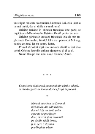 Mărgăritarul ascuns                                 163

un singur om care să conducă Lucrarea Lui, ci a lăsat-o
la mai mul i, dar ei să fie ca unul: una!
    Oricine rămâne în unitatea fră ească este păzit de
rugăciunea Mântuitorului Hristos, făcută pentru cei una.
    Oricine părăseşte unitatea fră ească iese de sub ru-
găciunea Domnului, fiindcă El a zis: pentru ei Mă rog,
pentru cei una, iar nu pentru lume.
    Primul răzvrătit ieşit din unitatea sfântă a fost dia-
volul. Oricine iese din unitate ajunge cu el şi ca el.
    Nu ne lăsa pe nici unul aşa, Doamne! Amin.




                         * * *

    Cunoştin a sănătoasă nu numai din căr i s-adună,
    ci din dragoste de Domnul şi cu fra ii împreună.

                            *

                Nimeni nu e bun ca Domnul,
                nici milos, din câ i trăiesc,
                dar nici El nu iartă celor
                care nu se pocăiesc;
                deci, de vrei şi tu vreodată
                pe deplin să fii iertat,
                 i se cere o deplină
                pocăin ă de păcat.
 