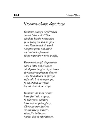 164                                  Traian Dorz


      Doamne-alunga depărtarea
      Doamne-alungă depărtarea
      care-i între noi şi Tine
      când ne biruie-ncercarea
      şi ne frângem sub suspine;
      – nu lăsa atunci să pună
      noaptea peste noi orbie,
      nici satanica furtună
      să ne-ngroape-n vreo pustie.

      Doamne-alungă disperarea
      care-i între noi şi soare
      când prea lungă-i depărtarea
      şi-ntristarea prea ne doare;
      – nu lăsa atunci în ghea ă
      sufletul să ni se-ngroape,
      fă ca Duhul de Via ă
      iar să vină să ne scape.

      Doamne, nu lăsa ca ura
      între fra i să se aşeze,
      fă iubirea şi căldura
      între to i să privegheze,
      dă-ne tuturor dorirea
      de smerire şi iertare,
      să ne fie întâlnirea
      numai dor şi-mbră işare.
 