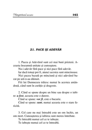 Mărgăritarul ascuns                                   165




               21. PACE ŞI ADEVĂR



     1. Pacea şi Adevărul sunt cei mai buni prieteni. A-
ceasta înseamnă unitate şi cunoaştere.
     Nu-i adevăr fără pace şi nici pace fără adevăr.
     Iar dacă totuşi pot fi, atunci acestea sunt mincinoase.
     Nici pacea bazată pe minciună şi nici adevărul ba-
zat pe ură n-au dăinuit.
     Fiii lui Dumnezeu trăiesc numai în acestea amân-
două, când sunt în cură ie şi dragoste.

     2. Când se spune despre un bine sau despre o iubi-
re: a fost, aceasta este o durere.
     Când se spune: vor fi, este o bucurie.
     Când se spune: sunt, numai aceasta este o stare fe-
ricită.

   3. Cel care nu mai întreabă este un om închis, un
om mort. Cunoaşterea şi iubirea sunt mereu întrebate.
   Te întreabă numai cel ce te iubeşte.
   Te iubeşte numai cel ce te întreabă.
 