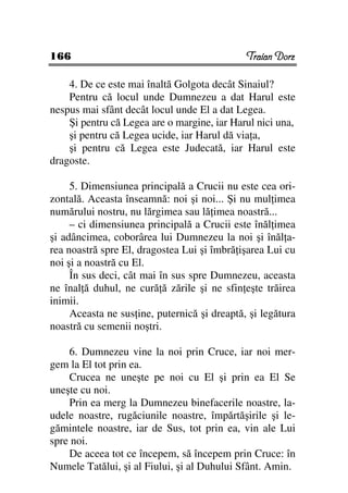 166                                           Traian Dorz

    4. De ce este mai înaltă Golgota decât Sinaiul?
    Pentru că locul unde Dumnezeu a dat Harul este
nespus mai sfânt decât locul unde El a dat Legea.
    Şi pentru că Legea are o margine, iar Harul nici una,
    şi pentru că Legea ucide, iar Harul dă via a,
    şi pentru că Legea este Judecată, iar Harul este
dragoste.

     5. Dimensiunea principală a Crucii nu este cea ori-
zontală. Aceasta înseamnă: noi şi noi... Şi nu mul imea
numărului nostru, nu lărgimea sau lă imea noastră...
     – ci dimensiunea principală a Crucii este înăl imea
şi adâncimea, coborârea lui Dumnezeu la noi şi înăl a-
rea noastră spre El, dragostea Lui şi îmbră işarea Lui cu
noi şi a noastră cu El.
     În sus deci, cât mai în sus spre Dumnezeu, aceasta
ne înal ă duhul, ne cură ă zările şi ne sfin eşte trăirea
inimii.
     Aceasta ne sus ine, puternică şi dreaptă, şi legătura
noastră cu semenii noştri.

    6. Dumnezeu vine la noi prin Cruce, iar noi mer-
gem la El tot prin ea.
    Crucea ne uneşte pe noi cu El şi prin ea El Se
uneşte cu noi.
    Prin ea merg la Dumnezeu binefacerile noastre, la-
udele noastre, rugăciunile noastre, împărtăşirile şi le-
gămintele noastre, iar de Sus, tot prin ea, vin ale Lui
spre noi.
    De aceea tot ce începem, să începem prin Cruce: în
Numele Tatălui, şi al Fiului, şi al Duhului Sfânt. Amin.
 