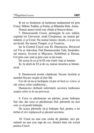 Mărgăritarul ascuns                                  167

     Şi tot ce încheiem să încheiem mul umind tot prin
Cruce: Mărire Tatălui, şi Fiului, şi Sfântului Duh. Amin.
     Numai atunci totul este sfin it şi binecuvântat.
     7. Dimensiunile Crucii, prelungite în cerc infinit,
cuprind tot Universul, toată Crea iunea; nu numai pă-
mântul, ci şi Cerul. Nu numai lumea văzută, ci şi pe cea
nevăzută. Nu numai Timpul, ci şi Veşnicia.
     Iar în Centrul Crucii este El, Dumnezeu, Hristosul
cel Viu şi Adevărat, Fiul Dumnezeului Tată, Sus inăto-
rul tuturor, Izvorul şi Mişcarea, Echilibrul şi Durata,
Cel prin care sunt şi prin care se in toate.
     De aceea în ea şi în El este toată via a şi lumina.
     Şi, în afară de El şi de ea, numai moartea şi întune-
ricul.

     8. Dumnezeul nostru cântăreşte fiecare lacrimă şi
numără fiecare suspin al alor Săi.
     Cei răi să nu-şi închipuie că pot să facă ce voiesc şi
cât voiesc celor credincioşi...
     Dumnezeu răzbună suferin ele acestora totdeauna
asupra celor ce le-au provocat.

     9. Ceea ce păcătuieşte un părinte, poate îndrepta
fiul său, dar ceea ce păcătuieşte fiul, părintele nu mai
este ca să poată îndrepta.
     De aceea părintele să-şi îndrepte fiul, pentru a nu
trebui el să-i ispăşească şi păcatul acestuia.

    10. Cerul nu mai este izolat de pământ, nici pă-
mântul nu mai este rupt de cer, fiindcă între ele există
puntea Crucii.
 