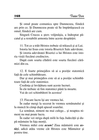 168                                              Traian Dorz

     Şi omul poate comunica spre Dumnezeu, fiindcă
are prin ce. Şi Dumnezeu poate să Se împărtăşească cu
omul, fiindcă are cum.
     Singură Crucea a şters vrăjmăşia, a îndreptat pă-
catul şi a restabilit armonia între aceste despăr iri.

     11. Tot ce a trăit Hristos trebuie să trăiască şi ai Lui.
     Istoria lui Iisus este istoria Bisericii Sale adevărate.
     Şi istoria adevăratei Biserici a lui Hristos este isto-
ria vie ii fiecărui credincios.
     După cum soarta clădirii este soarta fiecărei cără-
mizi din ea.

     12. E foarte primejdios să ai a pozi ie statornică
fa ă de cele schimbătoare.
     Dar şi mai primejdios este să ai a pozi ie schimbă-
toare fa ă de cele statornice.
     Credin a şi învă ătura sunt aceste lucruri.
     În ele trebuie să fim statornici până la moarte.
     Vai de cei schimbători în acestea!

     13. Fiecare lucru îşi are vremea lui.
     În zadar mergi la secerat în vremea semănatului şi
la muncă în câmp după apusul soarelui.
     La semănat, nimeni nu mai culege... şi noaptea ni-
meni nu mai poate lucra.
     În zadar vei striga după milă în fa a Judecă ii şi du-
pă mântuire în fa a mor ii.
     Vremea milei este acum! Ziua mântuirii este as-
tăzi, adică atâta vreme cât Hristos este Mântuitor şi
pentru tine.
 