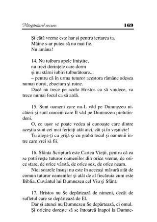 Mărgăritarul ascuns                                   169

    Şi câtă vreme este har şi pentru iertarea ta.
    Mâine s-ar putea să nu mai fie.
    Nu amâna!

     14. Nu tulbura apele liniştite,
     nu trezi dorin ele care dorm
     şi nu stârni iubiri tulburătoare...
     – pentru că în urma tuturor acestora rămâne adesea
numai noroi, zbucium şi ruine.
     Dacă nu trece pe acolo Hristos ca să vindece, va
trece numai focul ca să ardă.

     15. Sunt oameni care nu-L văd pe Dumnezeu ni-
căieri şi sunt oameni care Îl văd pe Dumnezeu pretutin-
deni.
     O, ce uşor se poate vedea şi cunoaşte care dintre
aceştia sunt cei mai ferici i atât aici, cât şi în veşnicie!
     Tu alege- i cu grijă şi cu grabă locul şi oamenii în-
tre care vrei să fii.

     16. Sfânta Scriptură este Cartea Vie ii, pentru că ea
se potriveşte tuturor oamenilor din orice vreme, de ori-
ce stare, de orice vârstă, de orice sex, de orice neam.
     Nici soarele însuşi nu este în aceeaşi măsură atât de
comun tuturor oamenilor şi atât de al fiecăruia cum este
Biblia, Cuvântul lui Dumnezeu cel Viu şi Sfânt.

     17. Hristos nu Se depărtează de nimeni, decât de
sufletul care se depărtează de El.
     Dar şi atunci nu Dumnezeu Se depărtează, ci omul.
     Şi oricine doreşte să se întoarcă înapoi la Dumne-
 