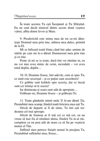 Mărgăritarul ascuns                                    17

    În toate acestea Tu eşti Începutul şi Tu Sfârşitul.
Eu nu sunt decât nimicul dintre aceste două veşnice
valori, albia dintre Izvor şi Mare.

     9. Preafericită este inima mea de tot ce-mi dăru-
ieşte Domnul meu prin tine, iubirea mea dulce, primită
de la El.
     Mi se înfioară toată fiin a când îmi aduc aminte de
stările pe care mi le-a dăruit Dumnezeul meu prin tine
şi cu tine.
     Poate să mi se ia toate, dacă îmi vei rămâne tu, eu
nu voi mai avea nimic de cerut, niciodată – voi avea
totul deplin, deplin…

    10. O, Doamne Iisuse, într-adevăr, cum ai spus Tu,
ce mult este secerişul – şi ce pu ini sunt secerătorii!
    Ce grăbite sunt holdele spre seceriş, dar ce înce i
sunt cei trimişi să le secere!
    Iar diminea a şi seara sunt atât de apropiate…
    Grăbeşte-ne, Doamne Iisuse – şi grăbeşte-Te.

    11. Toate gândurile inimii mele i le-am dăruit ie,
Preaiubitul meu scump, fiindcă toată fericirea mea eşti Tu.
    Oricât de departe ai fi de mine, Tu îmi eşti tot-
deauna cel mai aproape.
    Oricât de frumoşi ar fi to i cei ce mă cer, eu nu
vreau să mai fiu al nimănui altuia, fiindcă Tu m-ai răs-
cumpărat cu un pre atât de mare ca să fiu pe veşnicie
numai al Tău.
    Sufletul meu petrece liniştit numai în preajma Ta,
Preaiubitul sufletului meu, Iisuse...
 