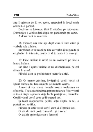 170                                            Traian Dorz

zeu Îl găseşte pe El tot acolo, aşteptând în locul unde
acesta L-a părăsit.
    Dacă nu se întoarce, fără El rămâne pe totdeauna.
Dumnezeu a venit o dată după om până unde era căzut.
    A doua oară nu mai vine.

    18. Fiecare om este aşa după cum îi sunt căile şi
vorbele sale zilnice.
    Surprinde-te tu însu i pe tine ce vorbe ai în gura ta şi
ce gânduri în inima ta, pentru ca să te cunoşti ce om eşti.

     19. Cine rămâne în urmă să nu invidieze pe cine a
luat-o înainte.
     Iar cine a ajuns înainte să nu dispre uiască pe cel
rămas în urmă.
     Fiindcă uşor se pot întoarce lucrurile altfel.

     20. O, mame creştine, învă a i-vă copiii voştri să
spună numele lui Iisus înainte de numele vostru.
     Atunci ei vor spune numele vostru totdeauna cu
sfin enie. Toată răspunderea pentru moartea fiilor voştri
şi toată răsplata pentru via a lor le purta i voi, mamelor.
Copiii voştri vor fi ceea ce îi creşte i voi.
     Şi toată răspunderea pentru so ii voştri, la fel, o
purta i voi, so iilor.
     Fiindcă şi so ii voştri vor fi cum vi-i forma i voi.
     O, cât de mult poate o mamă... şi o so ie!
     O, cât de puternică este o femeie!
 