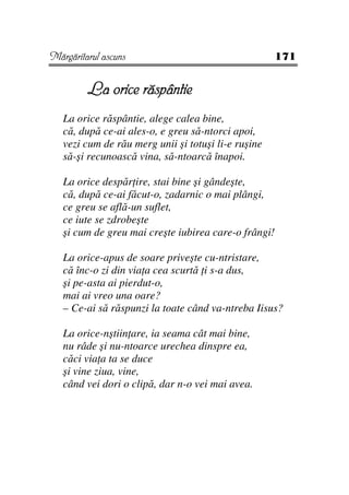 Mărgăritarul ascuns                                   171


         La orice răspântie
   La orice răspântie, alege calea bine,
   că, după ce-ai ales-o, e greu să-ntorci apoi,
   vezi cum de rău merg unii şi totuşi li-e ruşine
   să-şi recunoască vina, să-ntoarcă înapoi.

   La orice despăr ire, stai bine şi gândeşte,
   că, după ce-ai făcut-o, zadarnic o mai plângi,
   ce greu se află-un suflet,
   ce iute se zdrobeşte
   şi cum de greu mai creşte iubirea care-o frângi!

   La orice-apus de soare priveşte cu-ntristare,
   că înc-o zi din via a cea scurtă i s-a dus,
   şi pe-asta ai pierdut-o,
   mai ai vreo una oare?
   – Ce-ai să răspunzi la toate când va-ntreba Iisus?

   La orice-nştiin are, ia seama cât mai bine,
   nu râde şi nu-ntoarce urechea dinspre ea,
   căci via a ta se duce
   şi vine ziua, vine,
   când vei dori o clipă, dar n-o vei mai avea.
 