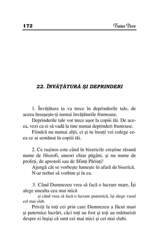 172                                                 Traian Dorz




       22. ÎNVĂ ĂTURĂ ŞI DEPRINDERI



     1. Învă ătura ta va trece în deprinderile tale, de
aceea însuşeşte- i numai învă ăturile frumoase.
     Deprinderile tale vor trece uşor la copiii tăi. De ace-
ea, vezi ca ei să vadă la tine numai deprinderi frumoase.
     Fiindcă nu numai al ii, ci şi tu însu i vei culege ce-
ea ce ai semănat în copiii tăi.

    2. Ce ruşinos este când în bisericile creştine răsună
nume de filozofi, uneori chiar păgâni, şi nu nume de
profe i, de apostoli sau de Sfin i Părin i!
    Ajungă cât se vorbeşte lumeşte în afară de biserică.
    N-ar trebui să vorbim şi în ea.

    3. Când Dumnezeu vrea să facă o lucrare mare, Îşi
alege unealta cea mai mică
         şi când vrea să facă o lucrare puternică, îşi alege vasul
cel mai slab.
     Privi i la to i cei prin care Dumnezeu a făcut mari
şi puternice lucrări, căci to i au fost şi to i au mărturisit
despre ei înşişi că sunt cei mai mici şi cei mai slabi.
 