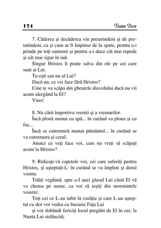 174                                             Traian Dorz

     7. Căderea şi decăderea vin pretutindeni şi de pre-
tutindeni, ca şi cum ar fi împinse de la spate, pentru a-i
prinde pe to i oamenii şi pentru a-i duce cât mai repede
şi cât mai sigur în iad.
     Singur Hristos îi poate salva din ele pe cei care
sunt ai Lui.
     Tu eşti sau nu al Lui?
     Dacă nu, ce vei face fără Hristos?
     Cine te va scăpa din ghearele diavolului dacă nu vii
acum alergând la El?
     Vino!

     8. Nu cârti împotriva vremii şi a vremurilor.
     Încă plouă numai cu apă... în curând va ploua şi cu
foc...
     Încă se cutremură numai pământul... în curând se
va cutremura şi cerul.
     Atunci ce ve i face voi, care nu vre i să scăpa i
acum la Hristos?

     9. Ridica i-vă capetele voi, cei care suferi i pentru
Hristos, şi aştepta i-L: în curând se va împlini şi dorul
vostru.
     Trăi i veghind, spre a-I auzi glasul Lui când El vă
va chema pe nume, ca voi să ieşi i din mormintele
voastre.
     To i cei ce L-au iubit în cură ie şi care L-au aştep-
tat cu dor vor vedea cu bucurie Fa a Lui
     şi vor dobândi ferici i locul pregătit de El în cer, la
Nunta Lui strălucită.
 