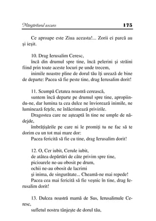 Mărgăritarul ascuns                                 175

     Ce aproape este Ziua aceasta!... Zorii ei parcă au
şi ieşit.

     10. Drag Ierusalim Ceresc,
     încă din drumul spre tine, încă pelerini şi străini
fiind prin toate aceste locuri pe unde trecem,
     inimile noastre pline de dorul tău î i urează de bine
de departe: Pacea să fie peste tine, drag Ierusalim dorit!

    11. Scumpă Cetatea noastră cerească,
    suntem încă departe pe drumul spre tine, apropiin-
du-ne, dar lumina ta cea dulce ne înviorează inimile, ne
luminează fe ele, ne înlăcrimează privirile.
    Dragostea care ne aşteaptă în tine ne umple de nă-
dejde,
    îmbră işările pe care ni le promi i tu ne fac să te
dorim cu un tot mai mare dor:
    Pacea fericită să fie cu tine, drag Ierusalim dorit!

    12. O, Cer iubit, Cerule iubit,
    de atâtea depărtări de câte privim spre tine,
    picioarele ne-au obosit pe drum,
    ochii ne-au obosit de lacrimi
    şi inima, de singurătate... Cheamă-ne mai repede!
    Pacea cea mai fericită să fie veşnic în tine, drag Ie-
rusalim dorit!

     13. Dulcea noastră mamă de Sus, Ierusalimule Ce-
resc,
     sufletul nostru tânjeşte de dorul tău,
 