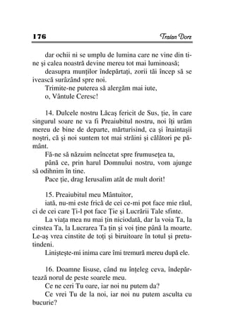 176                                             Traian Dorz

     dar ochii ni se umplu de lumina care ne vine din ti-
ne şi calea noastră devine mereu tot mai luminoasă;
     deasupra mun ilor îndepărta i, zorii tăi încep să se
ivească surâzând spre noi.
     Trimite-ne puterea să alergăm mai iute,
     o, Vântule Ceresc!

    14. Dulcele nostru Lăcaş fericit de Sus, ie, în care
singurul soare ne va fi Preaiubitul nostru, noi î i urăm
mereu de bine de departe, mărturisind, ca şi înaintaşii
noştri, că şi noi suntem tot mai străini şi călători pe pă-
mânt.
    Fă-ne să năzuim neîncetat spre frumuse ea ta,
    până ce, prin harul Domnului nostru, vom ajunge
să odihnim în tine.
    Pace ie, drag Ierusalim atât de mult dorit!

     15. Preaiubitul meu Mântuitor,
     iată, nu-mi este frică de cei ce-mi pot face mie răul,
ci de cei care i-l pot face ie şi Lucrării Tale sfinte.
     La via a mea nu mai in niciodată, dar la voia Ta, la
cinstea Ta, la Lucrarea Ta in şi voi ine până la moarte.
Le-aş vrea cinstite de to i şi biruitoare în totul şi pretu-
tindeni.
     Linişteşte-mi inima care îmi tremură mereu după ele.

    16. Doamne Iisuse, când nu în eleg ceva, îndepăr-
tează norul de peste soarele meu.
    Ce ne ceri Tu oare, iar noi nu putem da?
    Ce vrei Tu de la noi, iar noi nu putem asculta cu
bucurie?
 