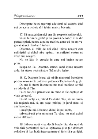 Mărgăritarul ascuns                                   177

    Descopere-ne cu uşurin ă adevărul cel ascuns, căci
noi pe acela trebuie să-l iubim mai cu bucurie.

     17. Să nu ascultăm nici una din şoaptele ispititorului.
     Să ne ferim cu grabă şi cu groază de tot ce vine din
partea ispitei, pentru a nu ne trezi cu amar că nu am ve-
gheat atunci când ar fi trebuit.
     Doamne, ai milă de noi când inima noastră este
neliniştită şi duhul ni-e apăsat, iar sufletul nostru nu
vede nici o ieşire.
     Nu ne lăsa în cursele în care noi înşine ne-am
prins.
     Scapă-ne Tu, Doamne, atunci când inima noastră
arde, iar starea noastră pare fără nici o ieşire.

     18. O, Doamne Iisuse, dă-mi din nou toată încrederea
pe care o aveam în dulcea şi puternica Ta purtare de grijă.
     Du-mă la starea în care nu mă mai îndoiesc de nici
un adevăr al Tău.
     Fă ca tot ce-i pământesc în mine să fie copleşit de
via a cerească.
     Fă-mă iarăşi ca, citind Cuvântul Tău, să am lumi-
nă; rugându-mă, să am pace; privind în jurul meu, să
am încredere.
     Linişteşte-mi, Doamne, duhul inimii mele,
     salvează-mă prin minunea Ta când nu mai există
nici o altă cale.

    19. Iubirea nu- i vrea decât binele tău, dar nu-i da
voie firii pământeşti să i-o ispitească şi să i-o doboare
o dată ce ai luat hotărârea cea mare şi fericită a cură iei.
 