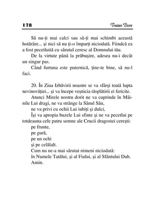178                                              Traian Dorz

      Să nu- i mai calci sau să- i mai schimbi această
hotărâre... şi nici să nu i-o împar i niciodată. Fiindcă ea
a fost pecetluită cu sărutul ceresc al Domnului tău.
      De la virtute până la prăbuşire, adesea nu-i decât
un singur pas.
      Când furtuna este puternică, ine-te bine, să nu-l
faci.

     20. În Ziua Izbăvirii noastre se va sfârşi toată lupta
nevinovă iei... şi va începe veşnicia răsplătirii ei fericite.
     Atunci Mirele nostru dorit ne va cuprinde în Mâi-
nile Lui dragi, ne va strânge la Sânul Său,
     ne va privi cu ochii Lui iubi i şi dulci,
     Îşi va apropia buzele Lui sfinte şi ne va pecetlui pe
totdeauna cele patru semne ale Crucii dragostei cereşti:
     pe frunte,
     pe gură,
     pe un ochi
     şi pe celălalt.
     Cum nu ne-a mai sărutat nimeni niciodată:
     în Numele Tatălui, şi al Fiului, şi al Sfântului Duh.
     Amin.
 