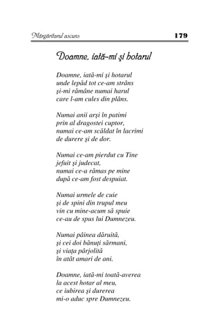Mărgăritarul ascuns                       179


         Doamne, iată-mi şi hotarul
         Doamne, iată-mi şi hotarul
         unde lepăd tot ce-am strâns
         şi-mi rămâne numai harul
         care l-am cules din plâns.

         Numai anii arşi în patimi
         prin al dragostei cuptor,
         numai ce-am scăldat în lacrimi
         de durere şi de dor.

         Numai ce-am pierdut cu Tine
         jefuit şi judecat,
         numai ce-a rămas pe mine
         după ce-am fost despuiat.

         Numai urmele de cuie
         şi de spini din trupul meu
         vin cu mine-acum să spuie
         ce-au de spus lui Dumnezeu.

         Numai pâinea dăruită,
         şi cei doi bănu i sărmani,
         şi via a pârjolită
         în atât amari de ani.

         Doamne, iată-mi toată-averea
         la acest hotar al meu,
         ce iubirea şi durerea
         mi-o aduc spre Dumnezeu.
 